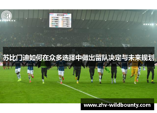 苏比门迪如何在众多选择中做出留队决定与未来规划 苏比门迪如何在众多选择中做出留队决定与未来规划