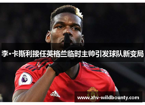 李·卡斯利接任英格兰临时主帅引发球队新变局 李·卡斯利接任英格兰临时主帅引发球队新变局