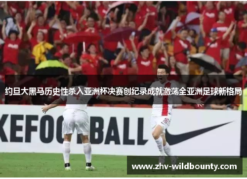 约旦大黑马历史性杀入亚洲杯决赛创纪录成就激荡全亚洲足球新格局