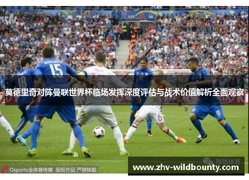 莫德里奇对阵曼联世界杯临场发挥深度评估与战术价值解析全面观察 莫德里奇对阵曼联世界杯临场发挥深度评估与战术价值解析全面观察