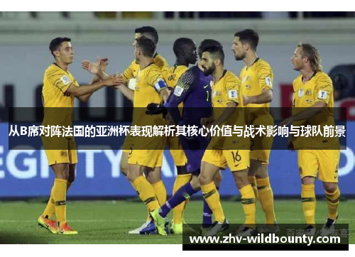 从B席对阵法国的亚洲杯表现解析其核心价值与战术影响与球队前景 从B席对阵法国的亚洲杯表现解析其核心价值与战术影响与球队前景