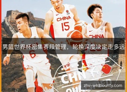 男篮世界杯密集赛段管理,轮换深度决定走多远 男篮世界杯密集赛段管理,轮换深度决定走多远